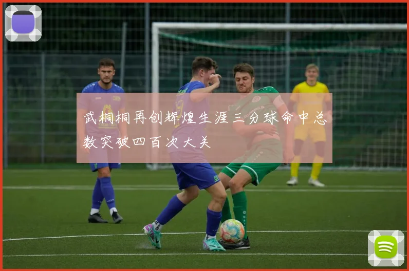 武桐桐再创辉煌生涯三分球命中总数突破四百次大关