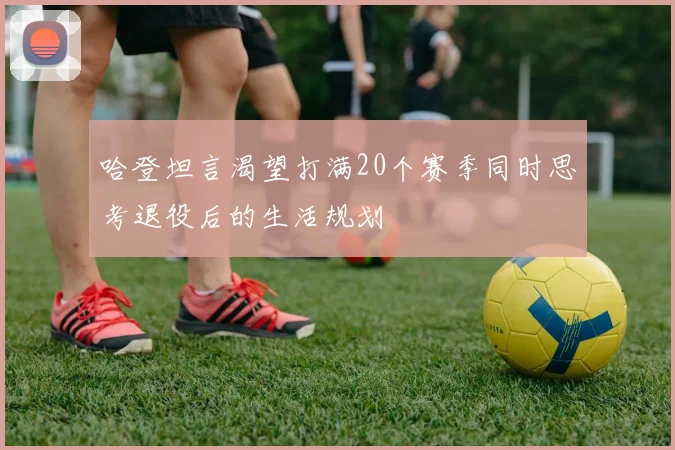哈登坦言渴望打满20个赛季同时思考退役后的生活规划