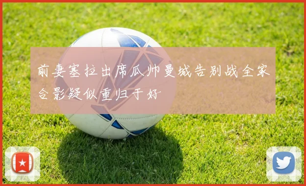 前妻塞拉出席瓜帅曼城告别战全家合影疑似重归于好