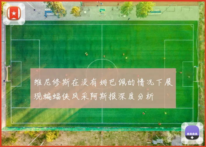 维尼修斯在没有姆巴佩的情况下展现蝙蝠侠风采阿斯报深度分析