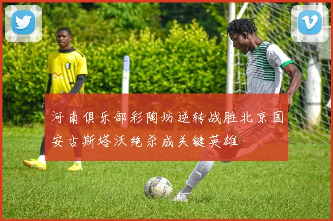 河南俱乐部彩陶坊逆转战胜北京国安古斯塔沃绝杀成关键英雄