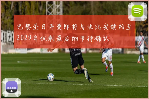 巴黎圣日耳曼即将与法比安续约至2029年仅剩最后细节待确认