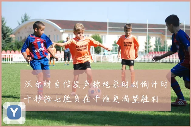 沃尔特自信发声称绝杀时刻倒计时十秒抢七胜负在于谁更渴望胜利