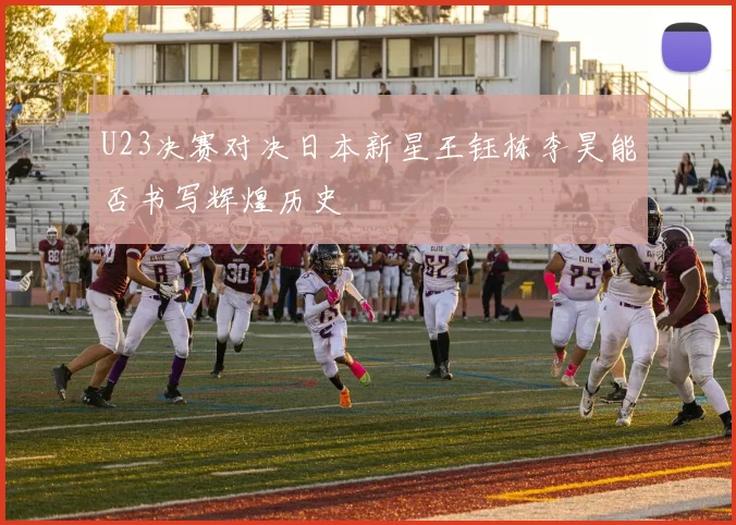 U23决赛对决日本新星王钰栋李昊能否书写辉煌历史