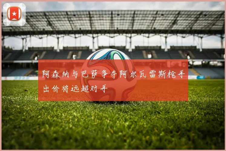 阿森纳与巴萨争夺阿尔瓦雷斯枪手出价将远超对手