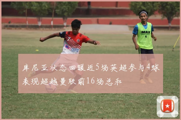 库尼亚状态回暖近5场英超参与4球表现超越曼联前16场总和