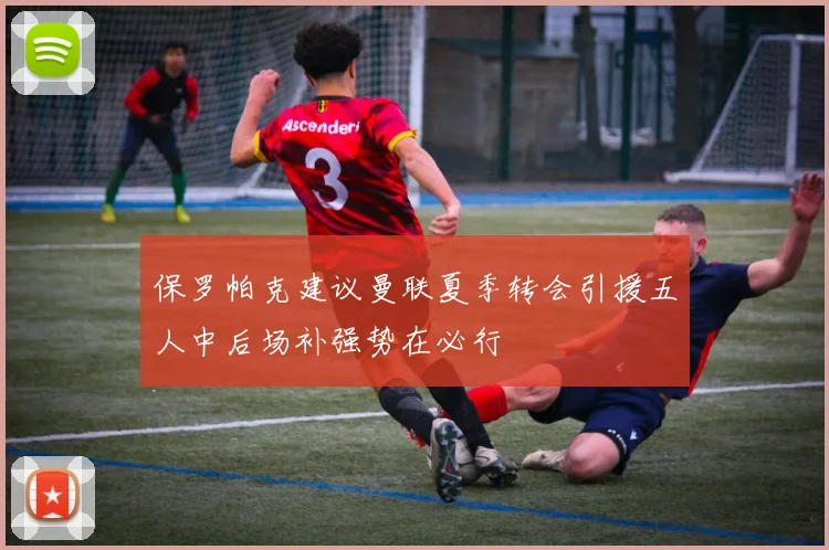 保罗帕克建议曼联夏季转会引援五人中后场补强势在必行