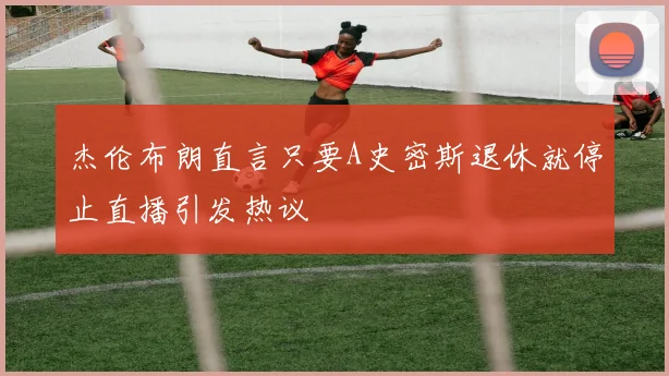 杰伦布朗直言只要A史密斯退休就停止直播引发热议