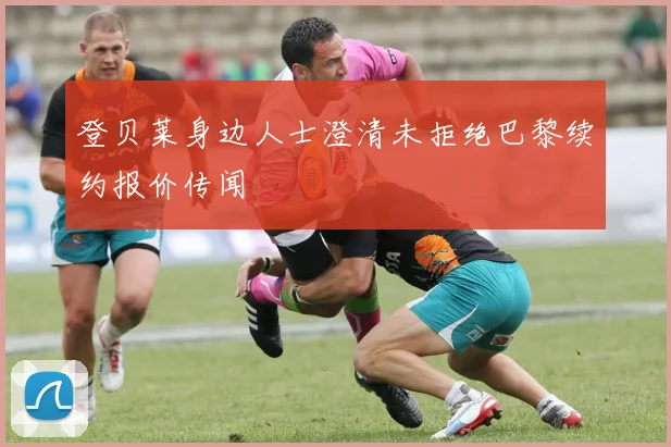 登贝莱身边人士澄清未拒绝巴黎续约报价传闻