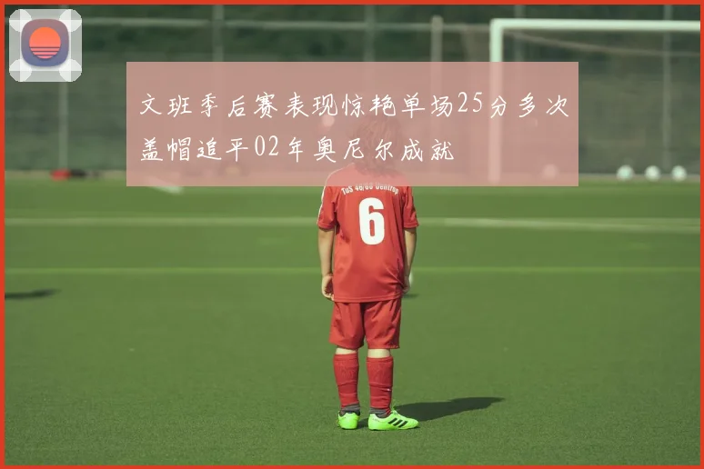 文班季后赛表现惊艳单场25分多次盖帽追平02年奥尼尔成就