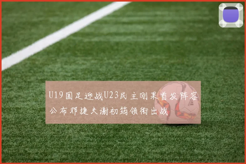 U19国足迎战U23民主刚果首发阵容公布邓捷夫谢初筠领衔出战