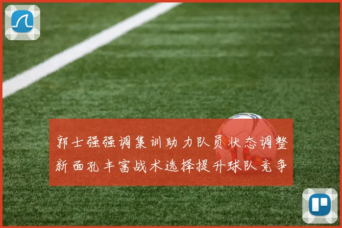 郭士强强调集训助力队员状态调整新面孔丰富战术选择提升球队竞争力