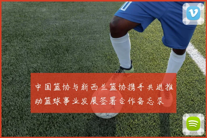 中国篮协与新西兰篮协携手共进推动篮球事业发展签署合作备忘录